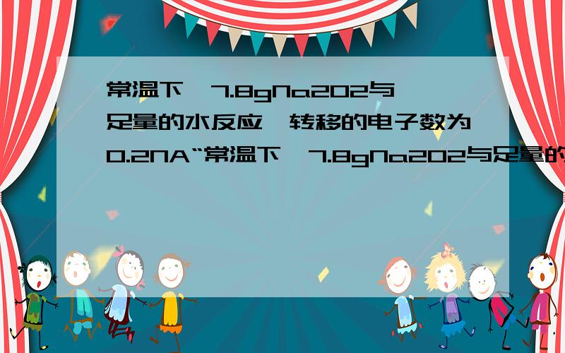 常温下,7.8gNa2O2与足量的水反应,转移的电子数为0.2NA“常温下,7.8gNa2O2与足量的水反应,转移电子数为0.2NA