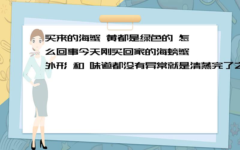 买来的海蟹 黄都是绿色的 怎么回事今天刚买回家的海螃蟹 外形 和 味道都没有异常就是清蒸完了之后 打开后有黄的部分都是绿色的 味道也没有异常颜色很像绿色的苔藓 张那么大头次见到