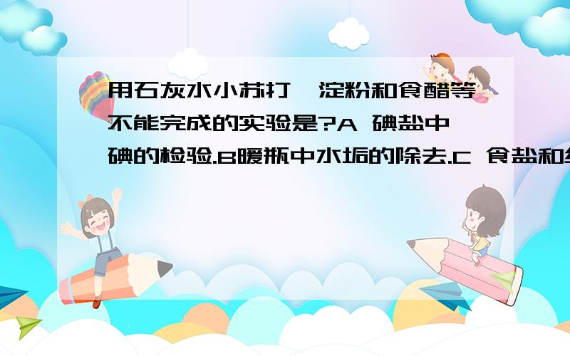 用石灰水小苏打,淀粉和食醋等不能完成的实验是?A 碘盐中碘的检验.B暖瓶中水垢的除去.C 食盐和纯碱的鉴别.D 鸡蛋壳主要成分的检验.