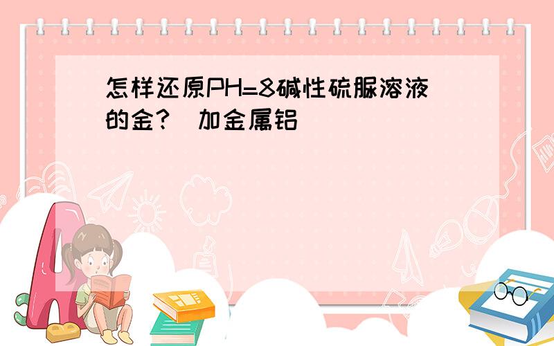 怎样还原PH=8碱性硫脲溶液的金?（加金属铝