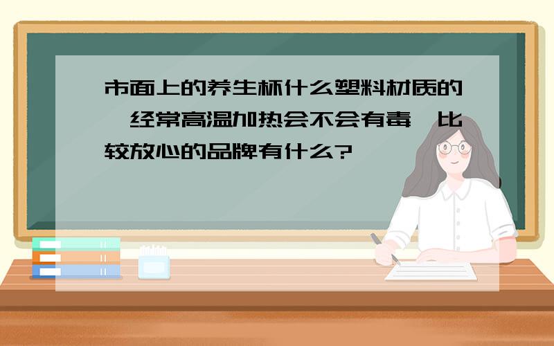 市面上的养生杯什么塑料材质的,经常高温加热会不会有毒,比较放心的品牌有什么?