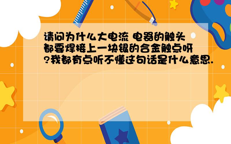 请问为什么大电流 电器的触头都要焊接上一块银的合金触点呀?我都有点听不懂这句话是什么意思.