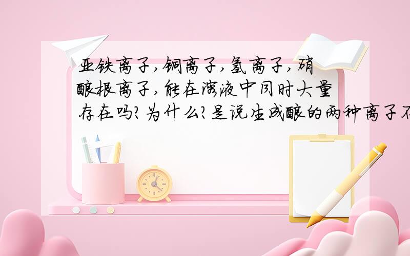 亚铁离子,铜离子,氢离子,硝酸根离子,能在溶液中同时大量存在吗?为什么?是说生成酸的两种离子不能共存么？比如氢离子和碳酸根离子;氢离子和氯离子？