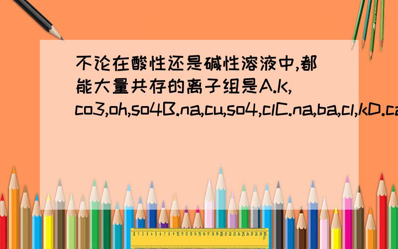 不论在酸性还是碱性溶液中,都能大量共存的离子组是A.K,co3,oh,so4B.na,cu,so4,clC.na,ba,cl,kD.ca,k,co3,no3【离子符号我没写的】不知道怎样打,请原谅