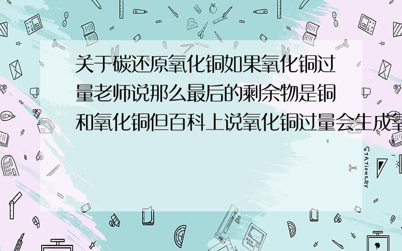 关于碳还原氧化铜如果氧化铜过量老师说那么最后的剩余物是铜和氧化铜但百科上说氧化铜过量会生成氧化亚铜按这么说那剩余物应该是氧化亚铜而不是铜和氧化铜- -请对此予以解释