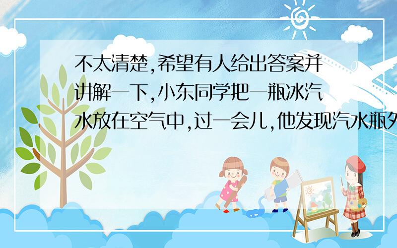 不太清楚,希望有人给出答案并讲解一下,小东同学把一瓶冰汽水放在空气中,过一会儿,他发现汽水瓶外壁有＿,这说明空气中含有____.他把澄清的石灰水放置在空气中,一段时间后,发现有白色物