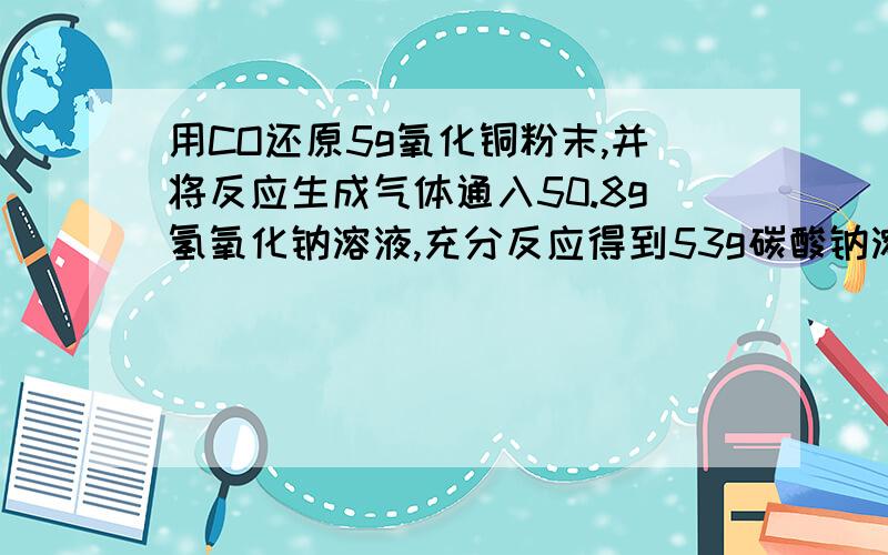 用CO还原5g氧化铜粉末,并将反应生成气体通入50.8g氢氧化钠溶液,充分反应得到53g碳酸钠溶液,求：（1）碳酸钠溶液的溶质质量分数（2）氧化铜粉末反应后剩余固体质量