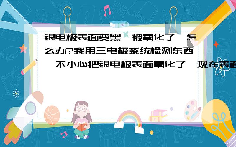 银电极表面变黑,被氧化了,怎么办?我用三电极系统检测东西,不小心把银电极表面氧化了,现在表面变黑了,请高手指教有没有什么办法把它弄好呢.如果需要用到溶液，请说明大概的浓度，