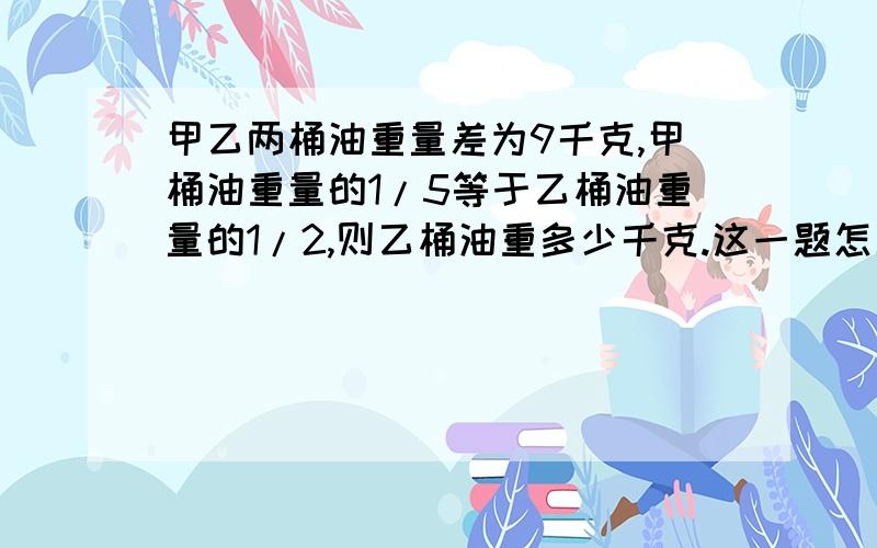 甲乙两桶油重量差为9千克,甲桶油重量的1/5等于乙桶油重量的1/2,则乙桶油重多少千克.这一题怎么做（要步骤完整）我只知道答案是6