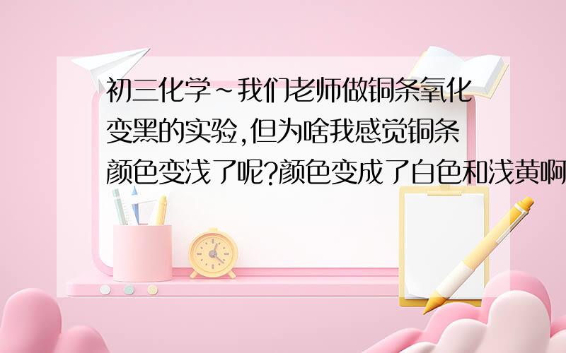 初三化学~我们老师做铜条氧化变黑的实验,但为啥我感觉铜条颜色变浅了呢?颜色变成了白色和浅黄啊,是什么原因导致?