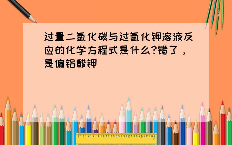 过量二氧化碳与过氧化钾溶液反应的化学方程式是什么?错了，是偏铝酸钾