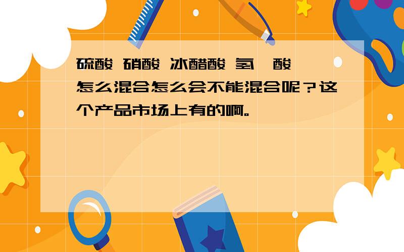 硫酸 硝酸 冰醋酸 氢氟酸 怎么混合怎么会不能混合呢？这个产品市场上有的啊。