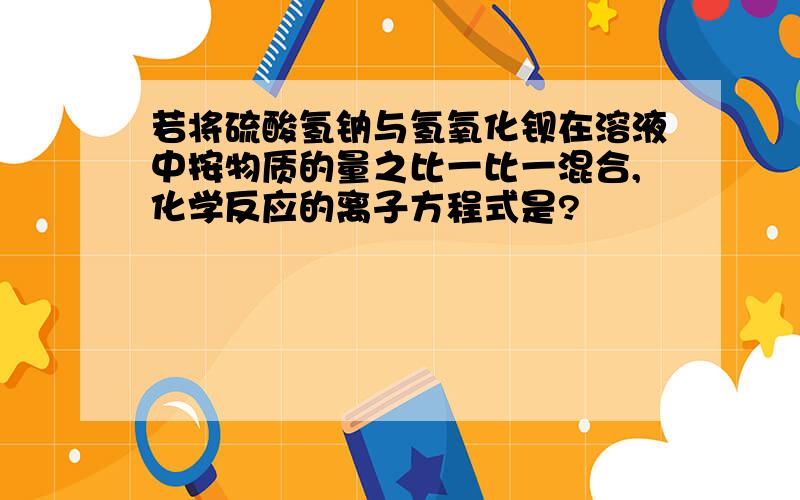 若将硫酸氢钠与氢氧化钡在溶液中按物质的量之比一比一混合,化学反应的离子方程式是?