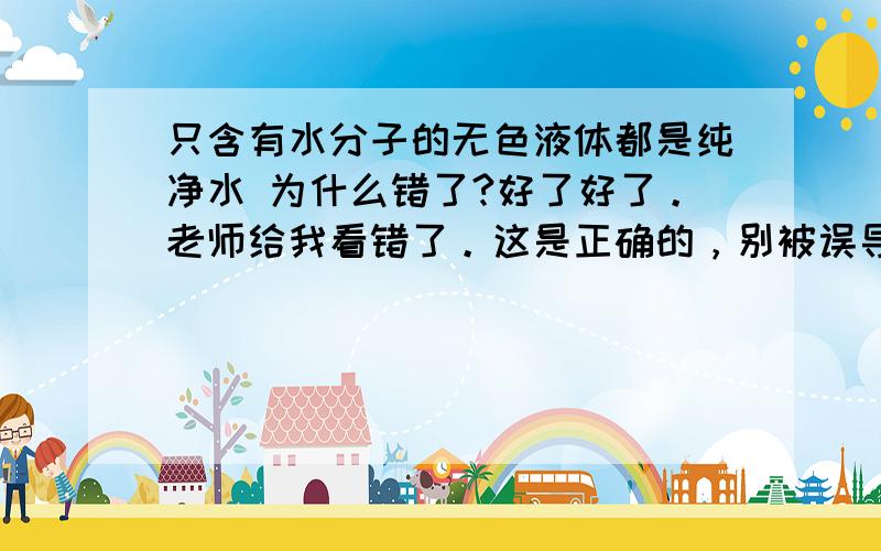 只含有水分子的无色液体都是纯净水 为什么错了?好了好了。老师给我看错了。这是正确的，别被误导啊。