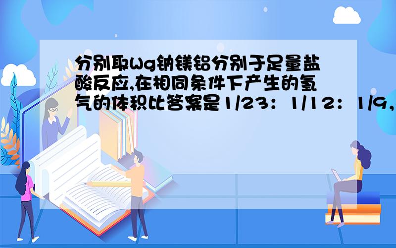 分别取Wg钠镁铝分别于足量盐酸反应,在相同条件下产生的氢气的体积比答案是1/23：1/12：1/9，怎么算都不对