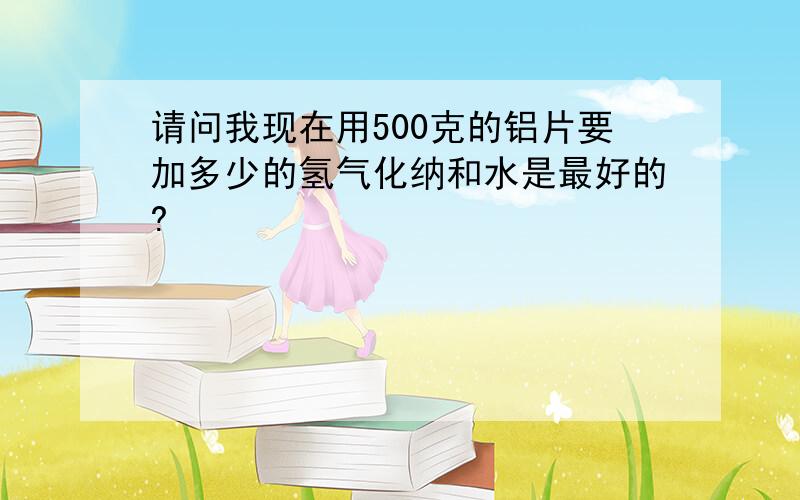 请问我现在用500克的铝片要加多少的氢气化纳和水是最好的?