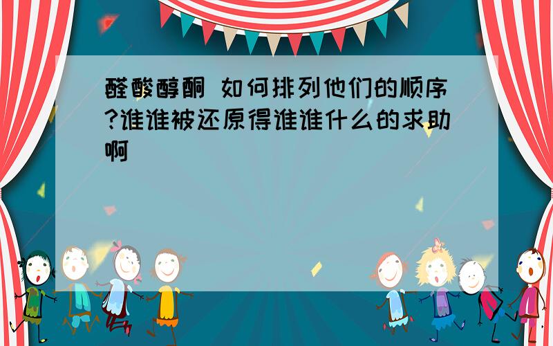 醛酸醇酮 如何排列他们的顺序?谁谁被还原得谁谁什么的求助啊