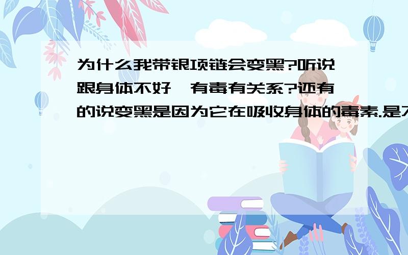 为什么我带银项链会变黑?听说跟身体不好、有毒有关系?还有的说变黑是因为它在吸收身体的毒素.是不是因为我的纯银饰品是假的呢?我想买副银镯子,但是又担心变黑不好看,不敢买.