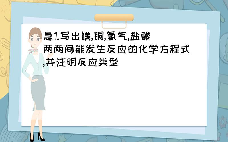 急1.写出镁,铜,氢气,盐酸两两间能发生反应的化学方程式,并注明反应类型