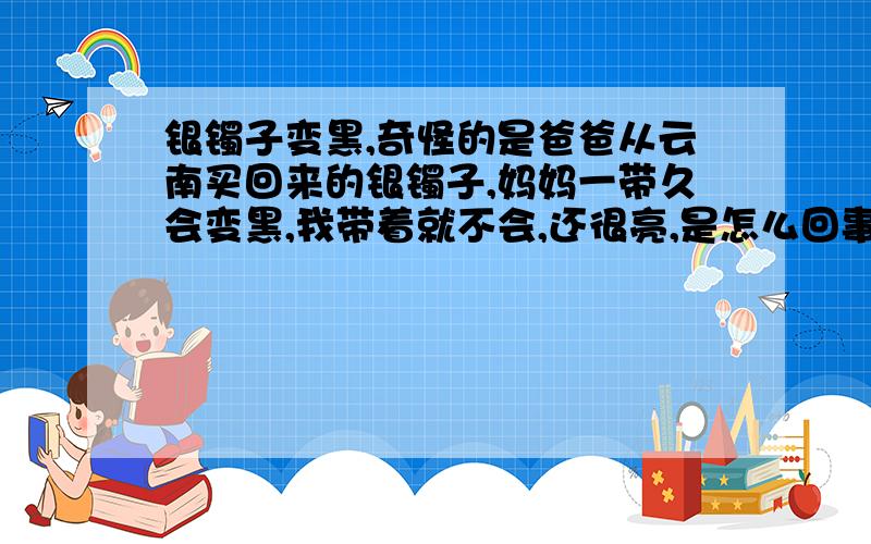 银镯子变黑,奇怪的是爸爸从云南买回来的银镯子,妈妈一带久会变黑,我带着就不会,还很亮,是怎么回事呢?