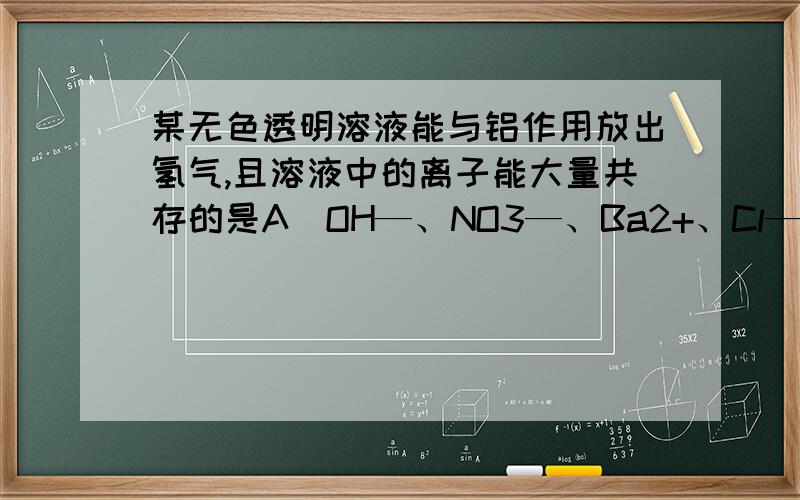 某无色透明溶液能与铝作用放出氢气,且溶液中的离子能大量共存的是A．OH—、NO3—、Ba2+、Cl—B．H+、Ba2+、Mg2+、NO3—     就这两项不懂,谢谢了!答案是A