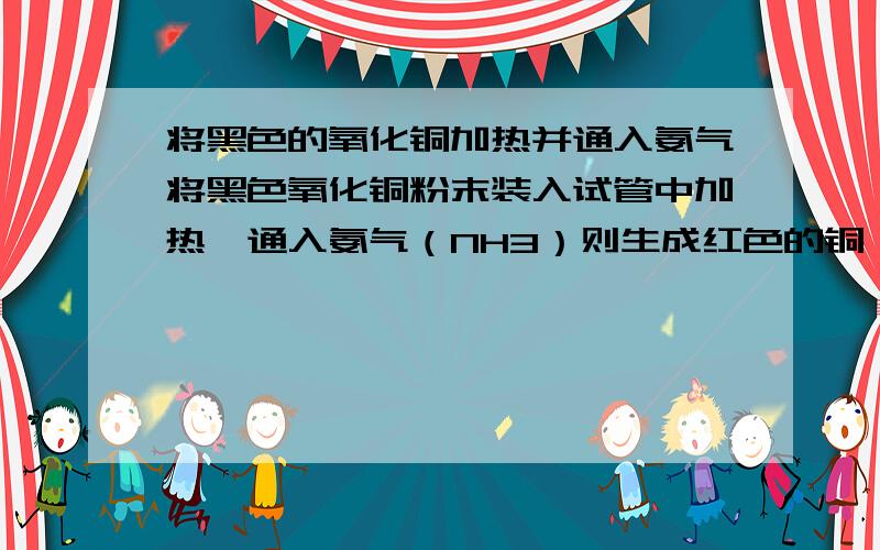 将黑色的氧化铜加热并通入氨气将黑色氧化铜粉末装入试管中加热,通入氨气（NH3）则生成红色的铜、水和一种气体单质,该反应的化学方程式：