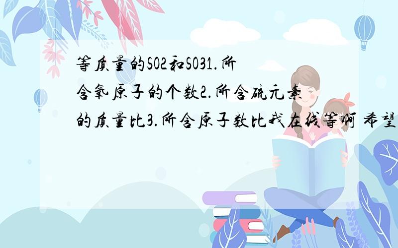 等质量的SO2和SO31.所含氧原子的个数2.所含硫元素的质量比3.所含原子数比我在线等啊 希望大家帮帮忙 谢谢