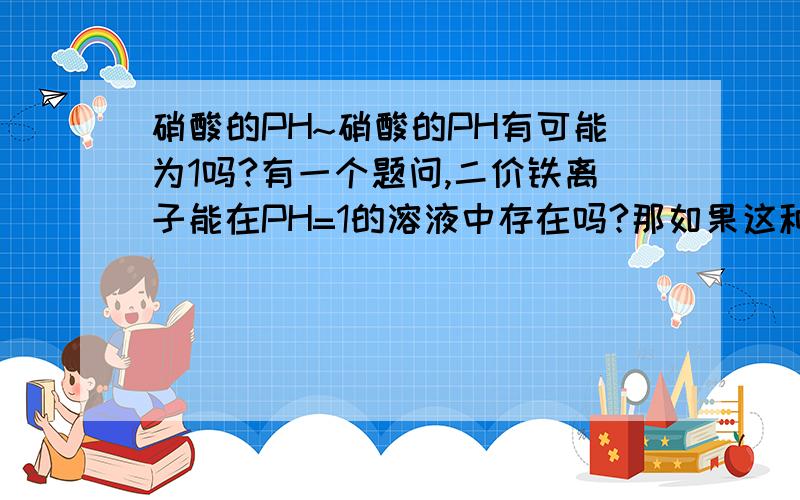 硝酸的PH~硝酸的PH有可能为1吗?有一个题问,二价铁离子能在PH=1的溶液中存在吗?那如果这种PH=1的溶液是硝酸,不是会被氧化?