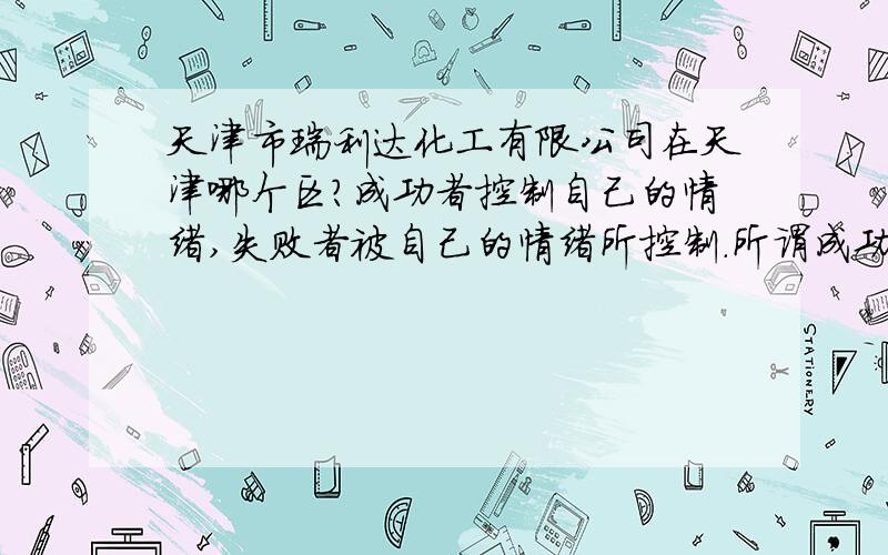 天津市瑞利达化工有限公司在天津哪个区?成功者控制自己的情绪,失败者被自己的情绪所控制.所谓成功的人,就是心理障碍突破最多的人,因为每个人或多或少都会有各式各样、大大小小的心