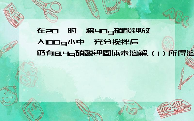 在20℃时,将40g硝酸钾放入100g水中,充分搅拌后,仍有8.4g硝酸钾固体未溶解.（1）所得溶液是20℃时硝酸钾的_____溶液（2）所得溶液的质量为_____g.其中,溶质的质量为_____g,溶剂的质量为_____g（3）