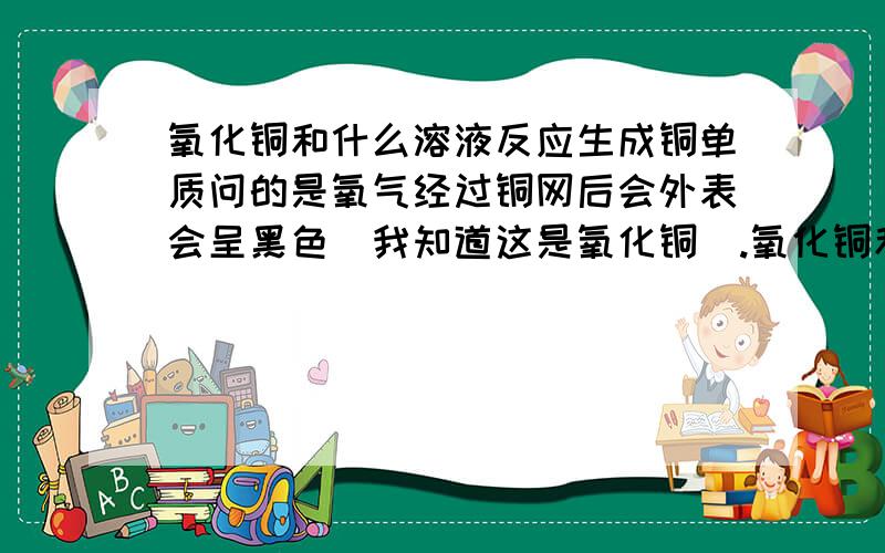 氧化铜和什么溶液反应生成铜单质问的是氧气经过铜网后会外表会呈黑色（我知道这是氧化铜）.氧化铜和溶液A在微热条件下反应会去除氧化铜,问溶液A是什么.