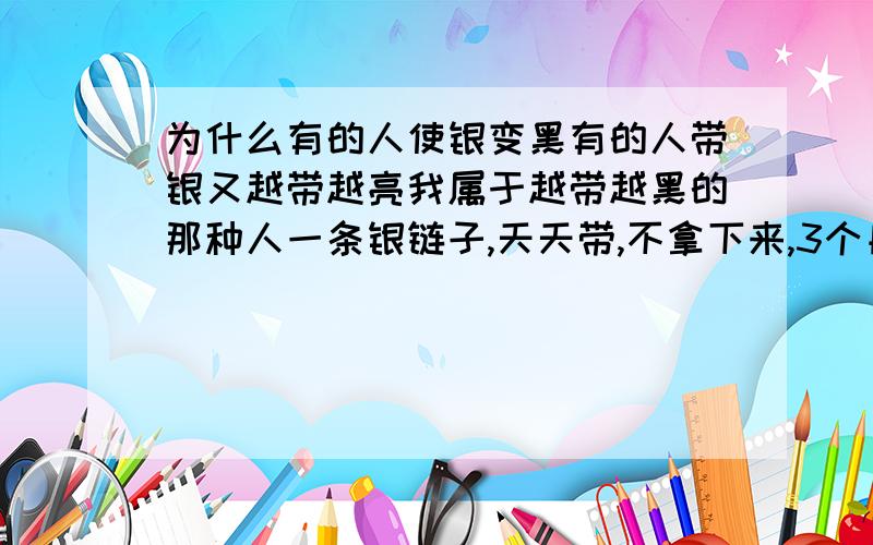 为什么有的人使银变黑有的人带银又越带越亮我属于越带越黑的那种人一条银链子,天天带,不拿下来,3个月就变的满黑了是不是体质不好的征兆?有人说,多带银链子能加速体内毒素的排出,有这