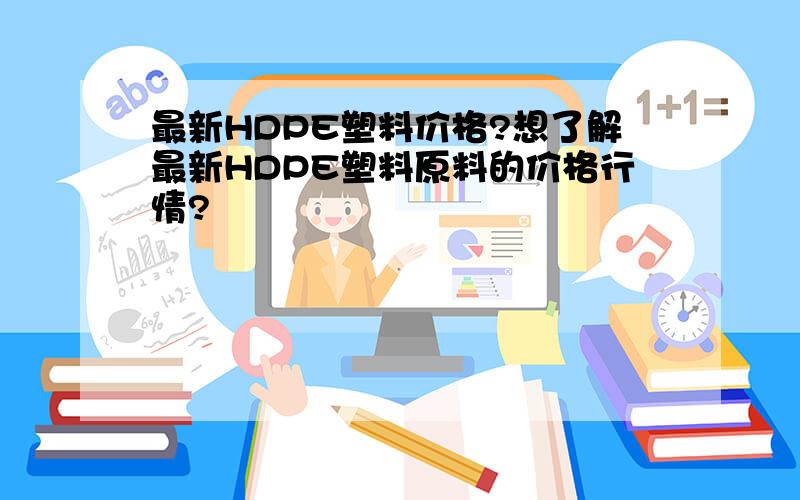 最新HDPE塑料价格?想了解最新HDPE塑料原料的价格行情?