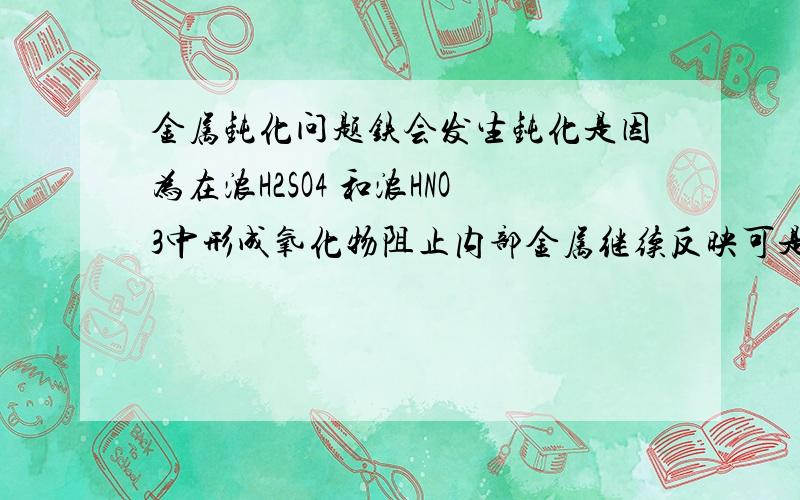 金属钝化问题铁会发生钝化是因为在浓H2SO4 和浓HNO3中形成氧化物阻止内部金属继续反映可是Fe生成的Fe2O3不是可以跟浓硫酸反应的吗