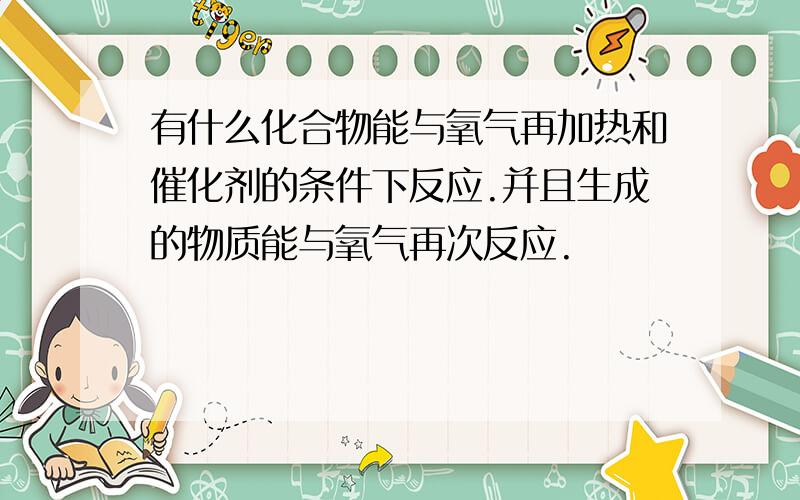 有什么化合物能与氧气再加热和催化剂的条件下反应.并且生成的物质能与氧气再次反应.