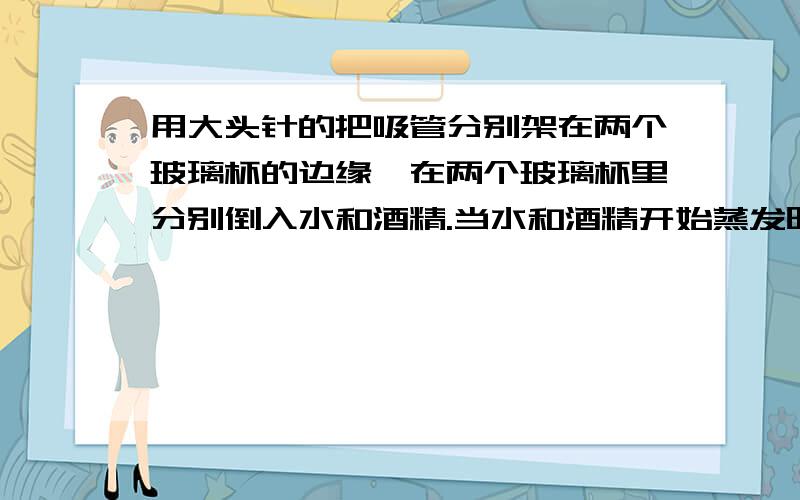 用大头针的把吸管分别架在两个玻璃杯的边缘,在两个玻璃杯里分别倒入水和酒精.当水和酒精开始蒸发时,吸管的变化是怎样的?