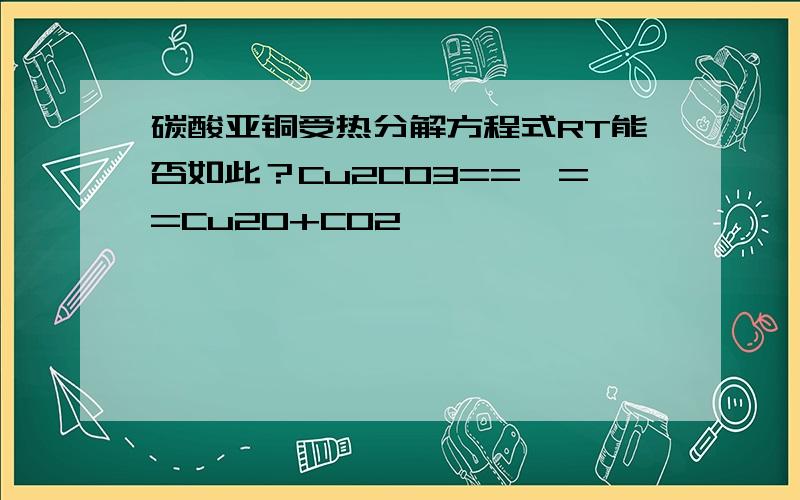 碳酸亚铜受热分解方程式RT能否如此？Cu2CO3==△==Cu2O+CO2↑