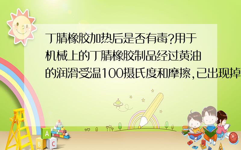 丁腈橡胶加热后是否有毒?用于机械上的丁腈橡胶制品经过黄油的润滑受温100摄氏度和摩擦,已出现掉色,其产生的气味十分难闻.问这种难闻的气体是否对身体有毒?并且高热后的丁腈橡胶制品