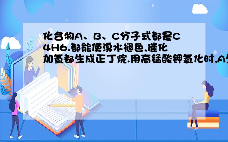 化合物A、B、C分子式都是C4H6.都能使溴水褪色,催化加氢都生成正丁烷.用高锰酸钾氧化时,A生成CH3CH2...化合物A、B、C分子式都是C4H6.都能使溴水褪色,催化加氢都生成正丁烷.用高锰酸钾氧化时,A