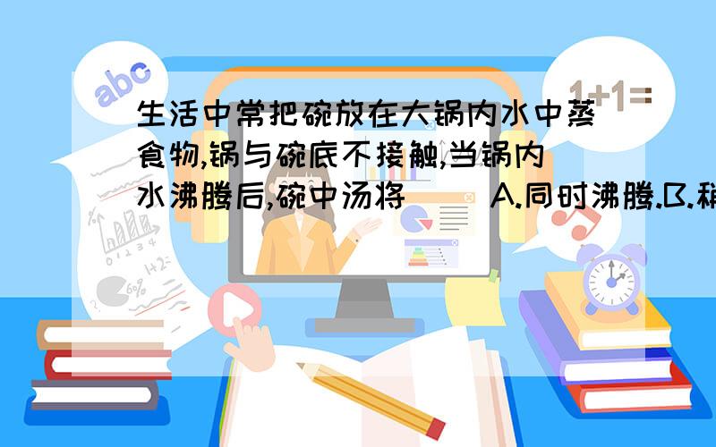 生活中常把碗放在大锅内水中蒸食物,锅与碗底不接触,当锅内水沸腾后,碗中汤将（ ）A.同时沸腾.B.稍后沸腾.C.汤的温度总是低于水的沸点.D.汤的温度能达到水的沸点.