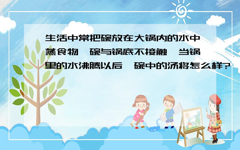 生活中常把碗放在大锅内的水中蒸食物,碗与锅底不接触,当锅里的水沸腾以后,碗中的汤将怎么样?