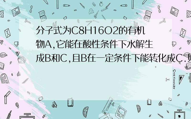 分子式为C8H16O2的有机物A,它能在酸性条件下水解生成B和C,且B在一定条件下能转化成C.则A的有机物的...分子式为C8H16O2的有机物A,它能在酸性条件下水解生成B和C,且B在一定条件下能转化成C.则A