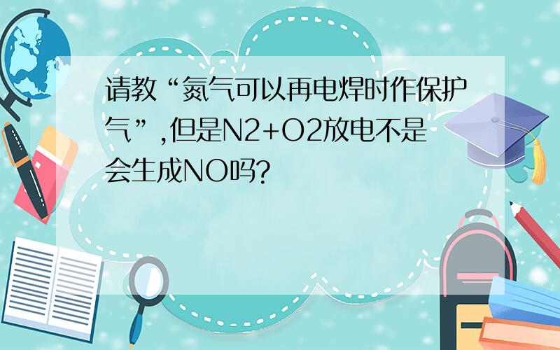 请教“氮气可以再电焊时作保护气”,但是N2+O2放电不是会生成NO吗?