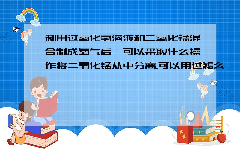 利用过氧化氢溶液和二氧化锰混合制成氧气后,可以采取什么操作将二氧化锰从中分离.可以用过滤么