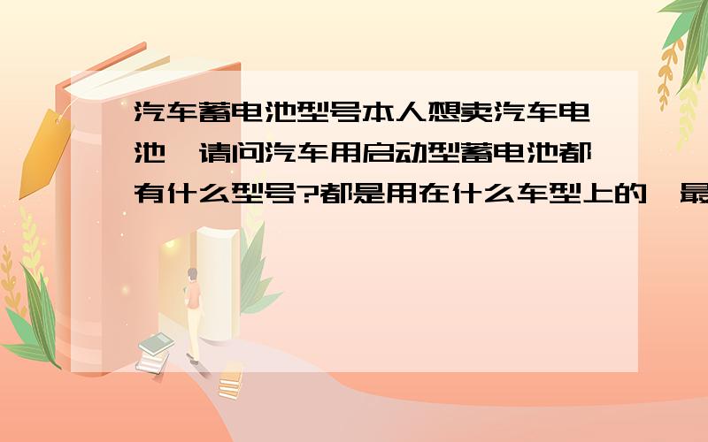 汽车蓄电池型号本人想卖汽车电池,请问汽车用启动型蓄电池都有什么型号?都是用在什么车型上的,最常用的有哪几种型号?还有就是电动汽车和拉客电动三轮上用的,也帮忙说一下,谢谢了?市面