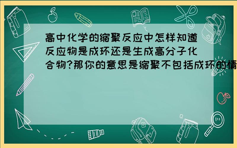 高中化学的缩聚反应中怎样知道反应物是成环还是生成高分子化合物?那你的意思是缩聚不包括成环的情况，是不是成环看题目要求？