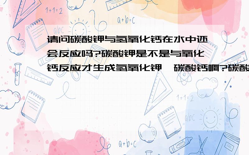 请问碳酸钾与氢氧化钙在水中还会反应吗?碳酸钾是不是与氧化钙反应才生成氢氧化钾、碳酸钙啊?碳酸钾与氢氧化钾不会反应吧?