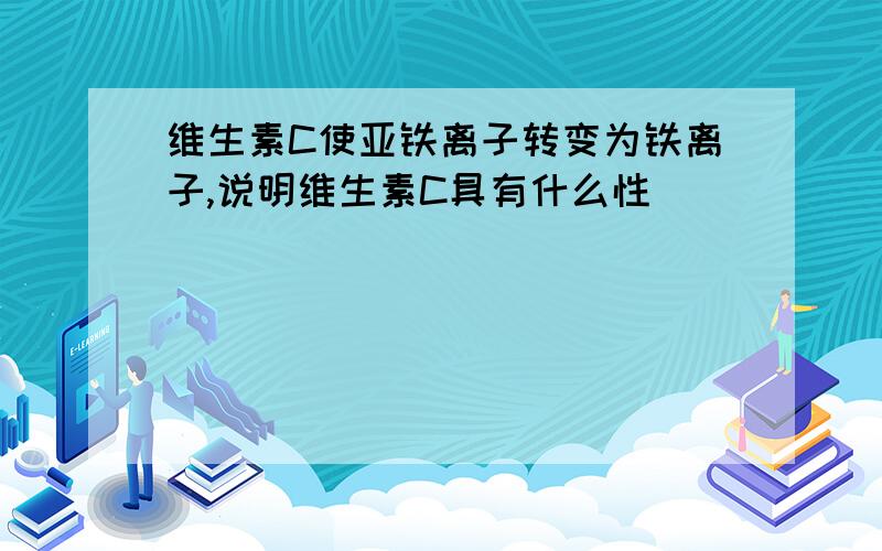 维生素C使亚铁离子转变为铁离子,说明维生素C具有什么性