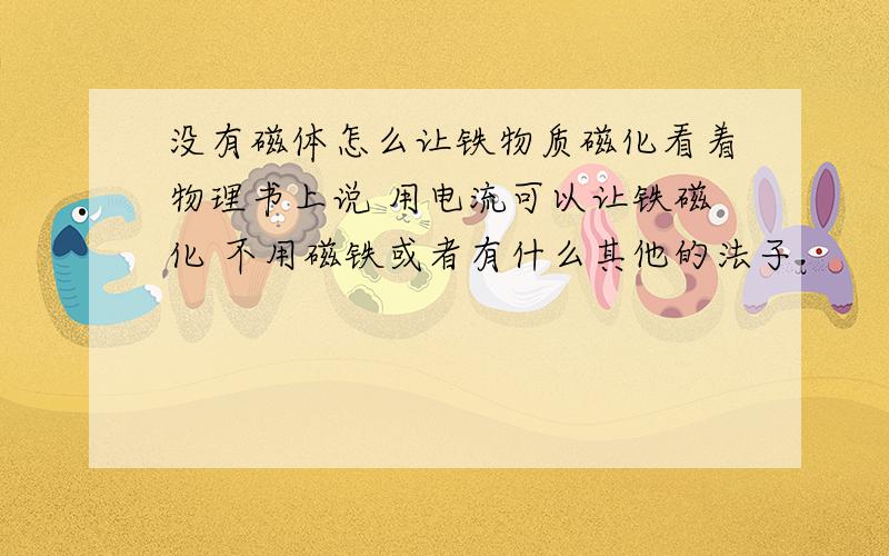 没有磁体怎么让铁物质磁化看着物理书上说 用电流可以让铁磁化 不用磁铁或者有什么其他的法子