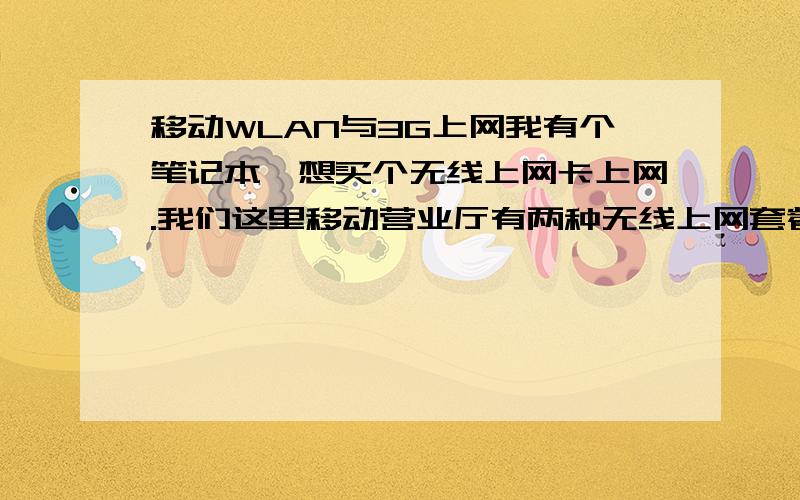 移动WLAN与3G上网我有个笔记本,想买个无线上网卡上网.我们这里移动营业厅有两种无线上网套餐 （一种是3G的,包流量,每月15G） （一种是WLAN,包时长,每月240小时） 我想问一下移动的这个3G和WL